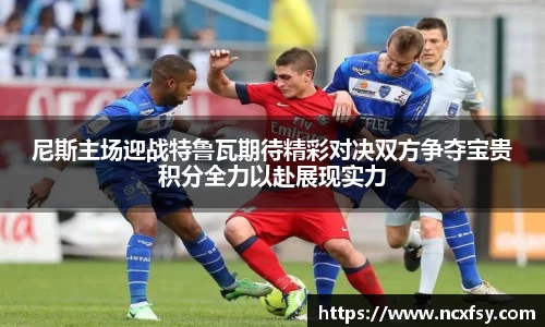 尼斯主场迎战特鲁瓦期待精彩对决双方争夺宝贵积分全力以赴展现实力