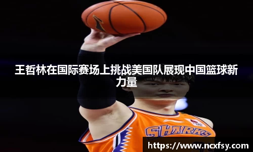 王哲林在国际赛场上挑战美国队展现中国篮球新力量